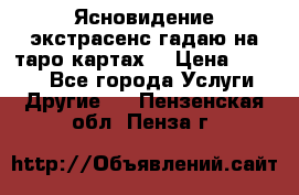 Ясновидение экстрасенс гадаю на таро картах  › Цена ­ 1 000 - Все города Услуги » Другие   . Пензенская обл.,Пенза г.